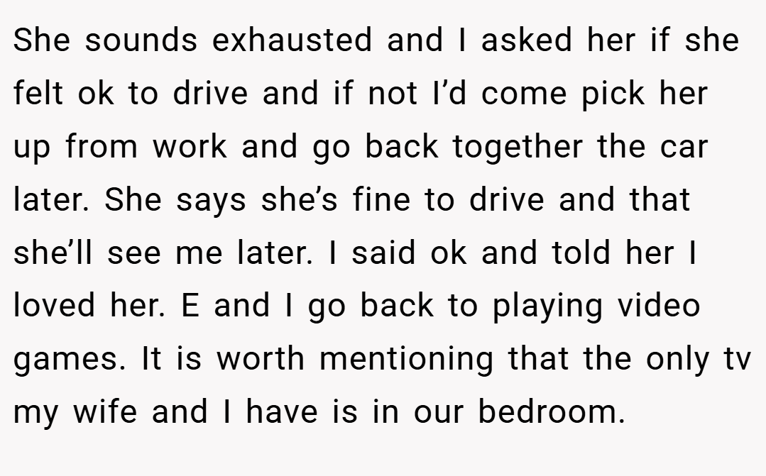 She sounds exhausted and I asked her if she felt ok to drive and if not I’d come pick her up from work and go back together the car later. She says she’s fine to drive and that she’ll see me later. I said ok and told her I loved her. E and I go back to playing video games. It is worth mentioning that the only tv my wife and I have is in our bedroom.