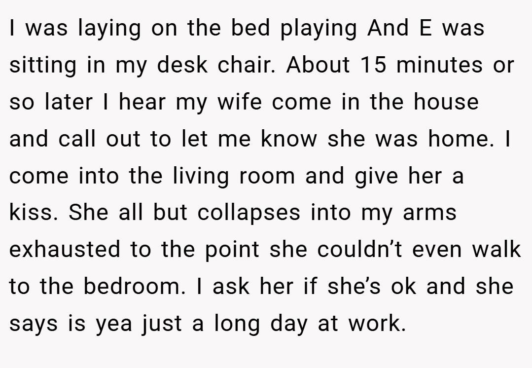 I was laying on the bed playing And E was sitting in my desk chair. About 15 minutes or so later I hear my wife come in the house and call out to let me know she was home. I come into the living room and give her a kiss. She all but collapses into my arms exhausted to the point she couldn’t even walk to the bedroom. I ask her if she’s ok and she says is yea just a long day at work.