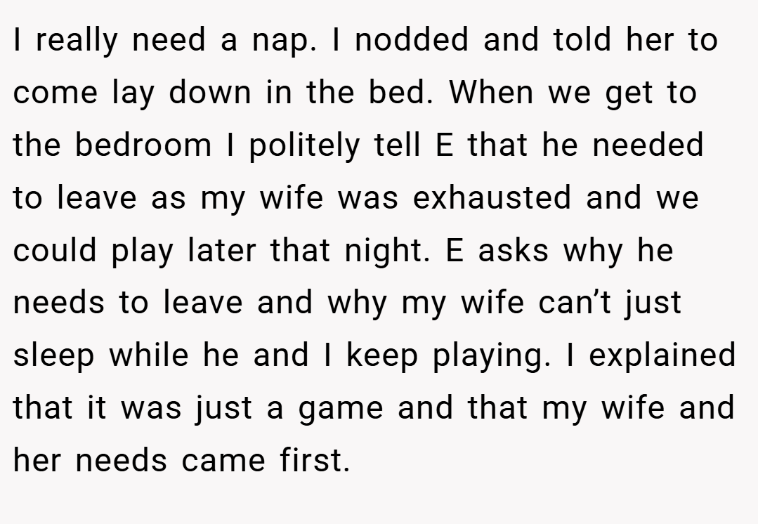 I really need a nap. I nodded and told her to come lay down in the bed. When we get to the bedroom I politely tell E that he needed to leave as my wife was exhausted and we could play later that night. E asks why he needs to leave and why my wife can’t just sleep while he and I keep playing. I explained that it was just a game and that my wife and her needs came first.