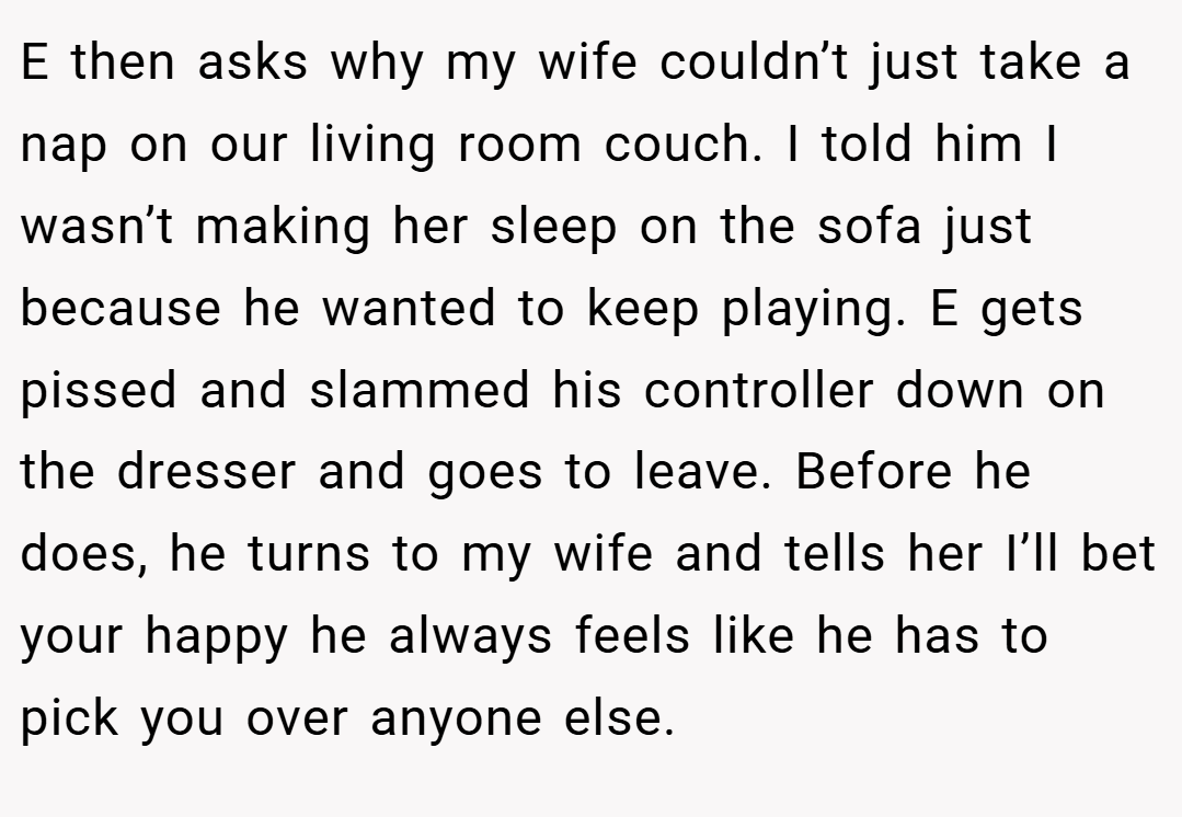 E then asks why my wife couldn’t just take a nap on our living room couch. I told him I wasn’t making her sleep on the sofa just because he wanted to keep playing. E gets pissed and slammed his controller down on the dresser and goes to leave. Before he does, he turns to my wife and tells her I’ll bet your happy he always feels like he has to pick you over anyone else.