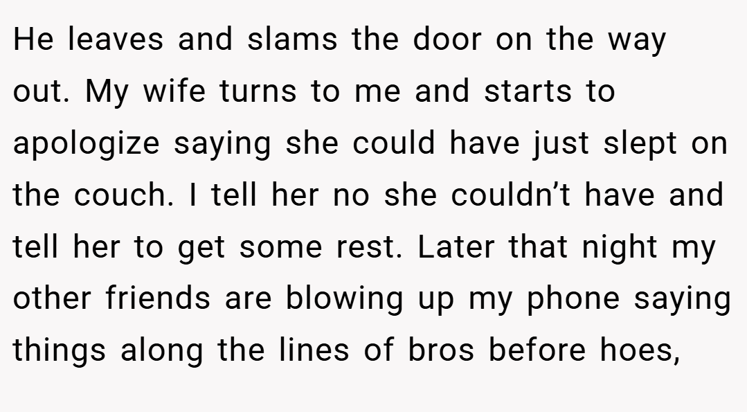 He leaves and slams the door on the way out. My wife turns to me and starts to apologize saying she could have just slept on the couch. I tell her no she couldn’t have and tell her to get some rest. Later that night my other friends are blowing up my phone saying things along the lines of bros before hoes,