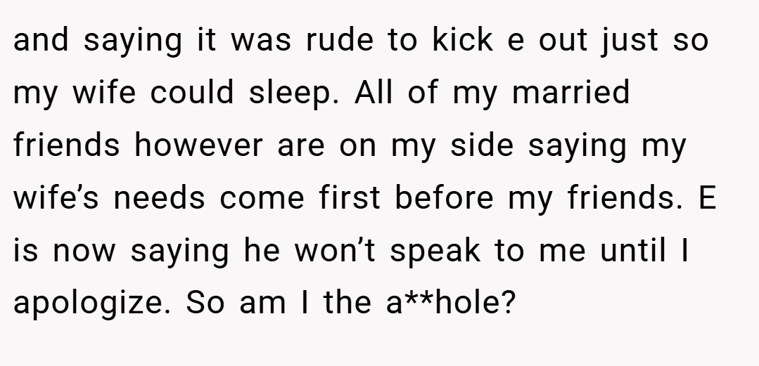 and saying it was rude to kick e out just so my wife could sleep. All of my married friends however are on my side saying my wife’s needs come first before my friends. E is now saying he won’t speak to me until I apologize. So am I the a**hole?