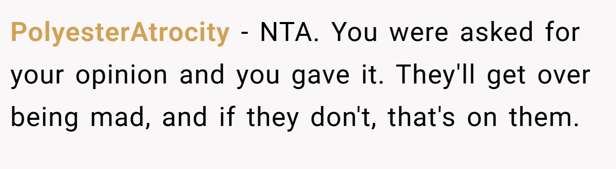 PolyesterAtrocity − NTA. You were asked for your opinion and you gave it. They'll get over being mad, and if they don't, that's on them.