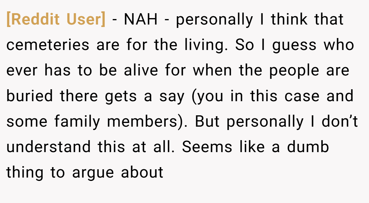 [Reddit User] − NAH - personally I think that cemeteries are for the living. So I guess who ever has to be alive for when the people are buried there gets a say (you in this case and some family members). But personally I don’t understand this at all. Seems like a dumb thing to argue about