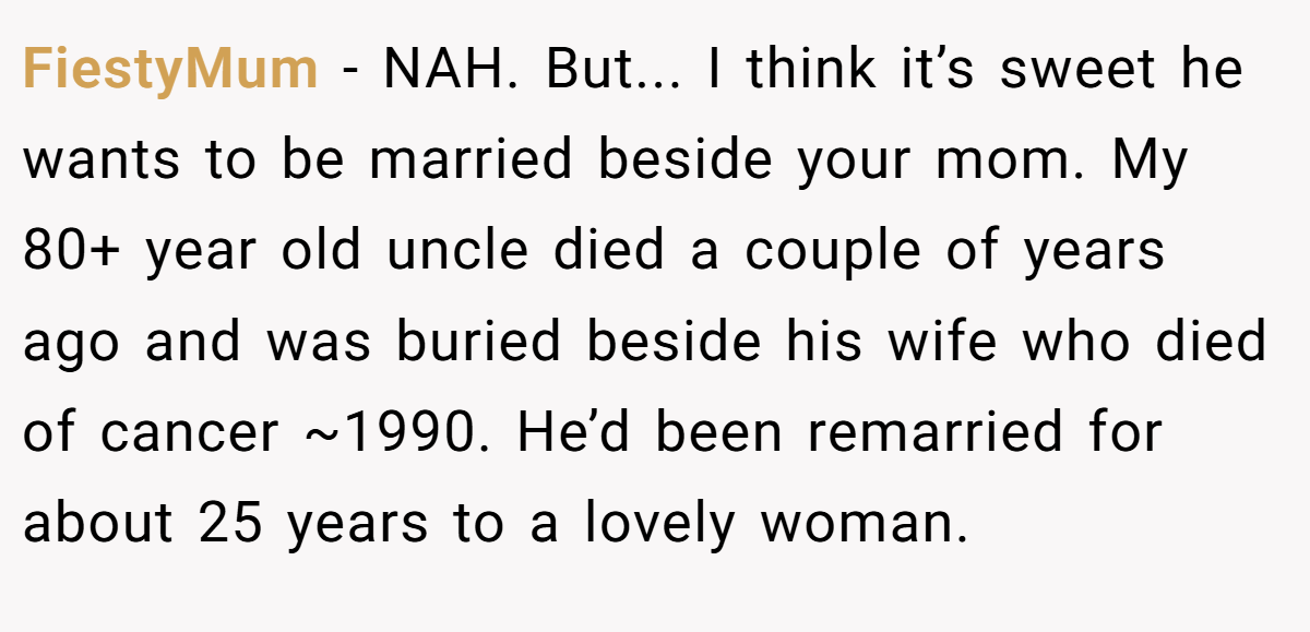 FiestyMum − NAH. But... I think it’s sweet he wants to be married beside your mom. My 80+ year old uncle died a couple of years ago and was buried beside his wife who died of cancer ~1990. He’d been remarried for about 25 years to a lovely woman.