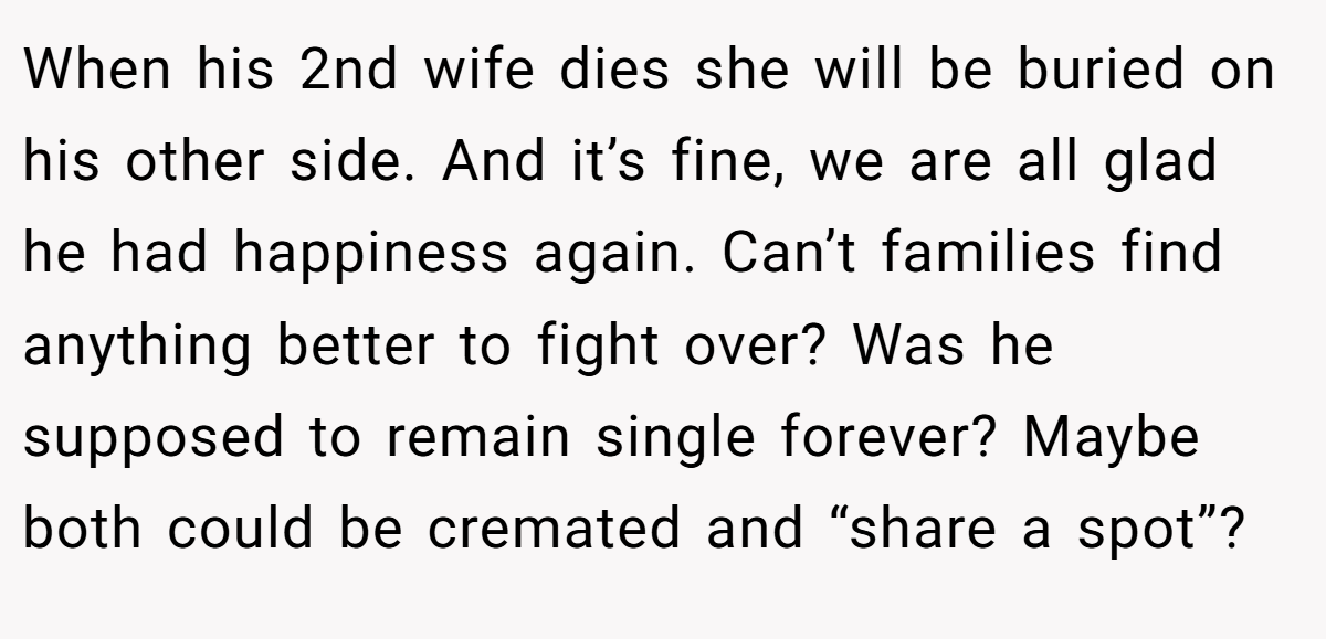 When his 2nd wife dies she will be buried on his other side. And it’s fine, we are all glad he had happiness again. Can’t families find anything better to fight over? Was he supposed to remain single forever? Maybe both could be cremated and “share a spot”?