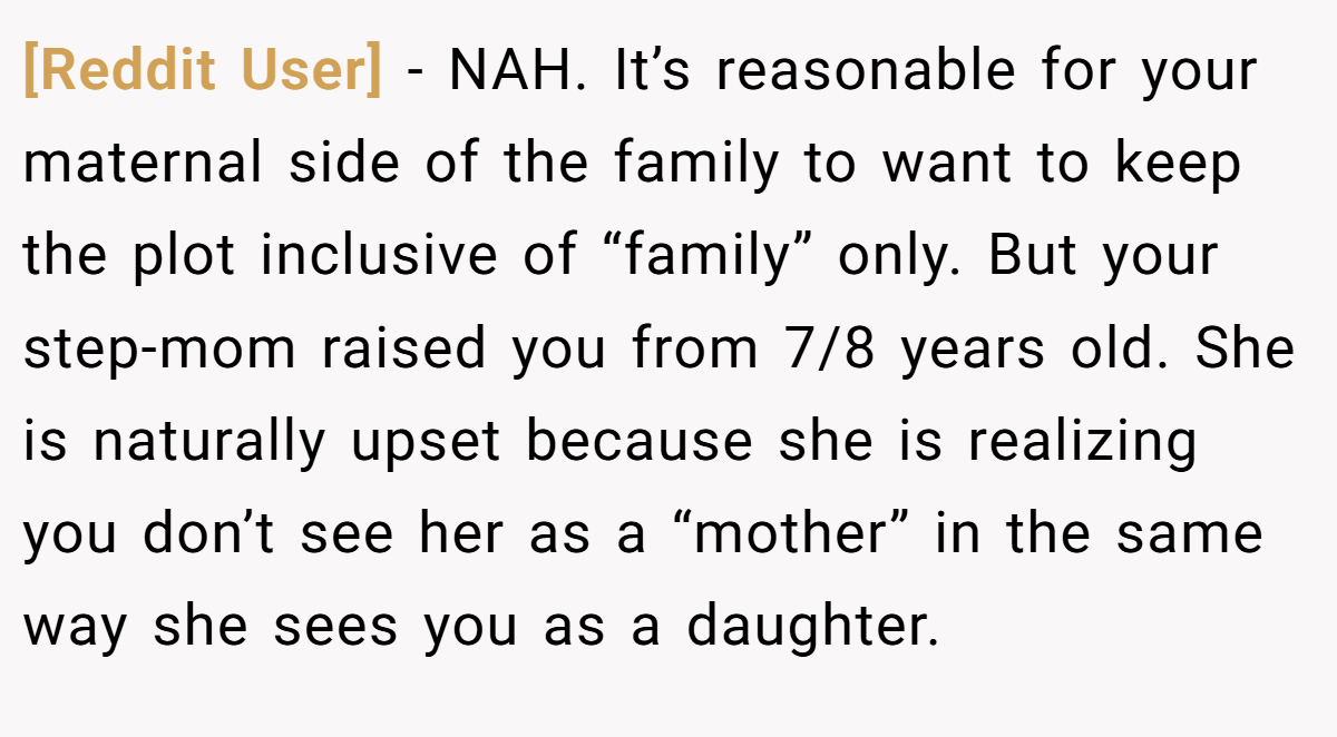[Reddit User] − NAH. It’s reasonable for your maternal side of the family to want to keep the plot inclusive of “family” only. But your step-mom raised you from 7/8 years old. She is naturally upset because she is realizing you don’t see her as a “mother” in the same way she sees you as a daughter.