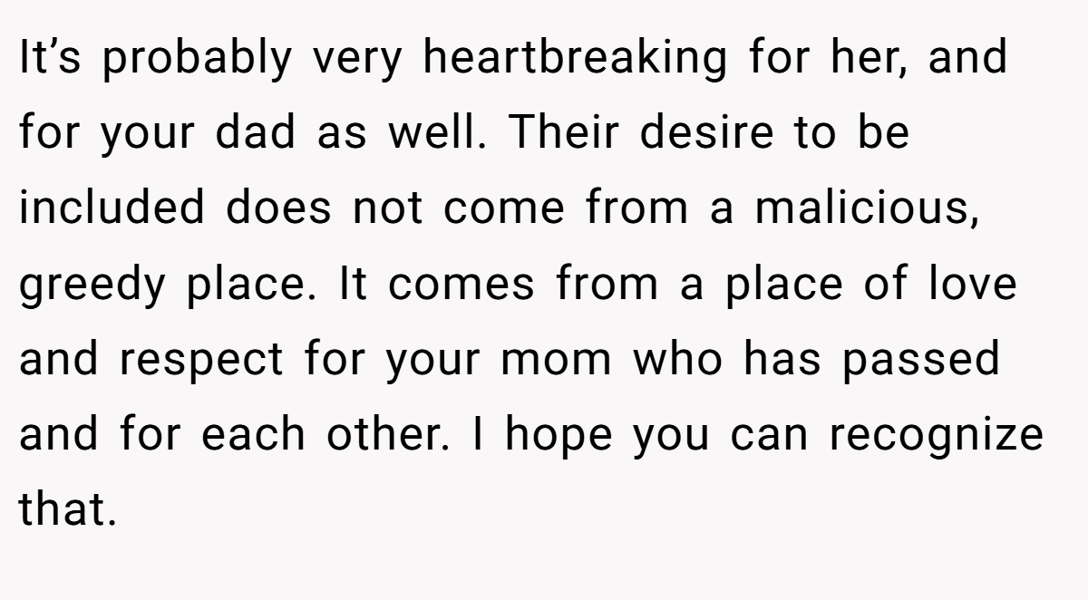 It’s probably very heartbreaking for her, and for your dad as well. Their desire to be included does not come from a malicious, greedy place. It comes from a place of love and respect for your mom who has passed and for each other. I hope you can recognize that.