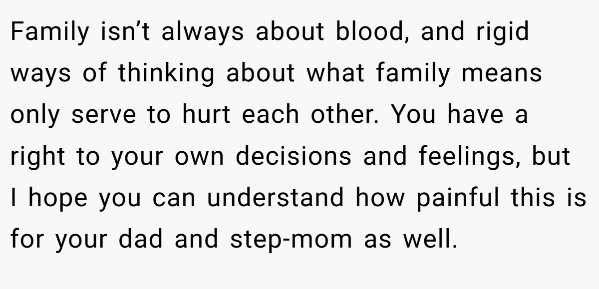Family isn’t always about blood, and rigid ways of thinking about what family means only serve to hurt each other. You have a right to your own decisions and feelings, but I hope you can understand how painful this is for your dad and step-mom as well.