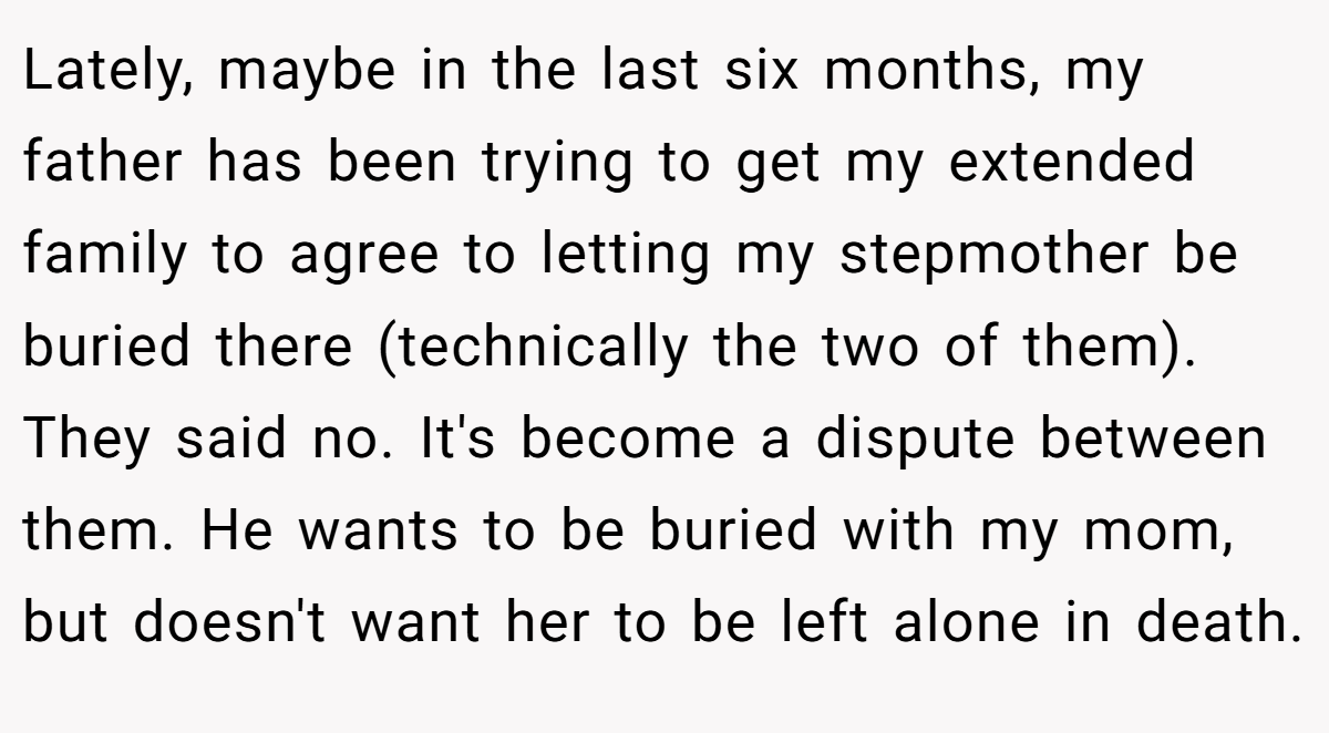 Lately, maybe in the last six months, my father has been trying to get my extended family to agree to letting my stepmother be buried there (technically the two of them). They said no. It's become a dispute between them. He wants to be buried with my mom, but doesn't want her to be left alone in death.