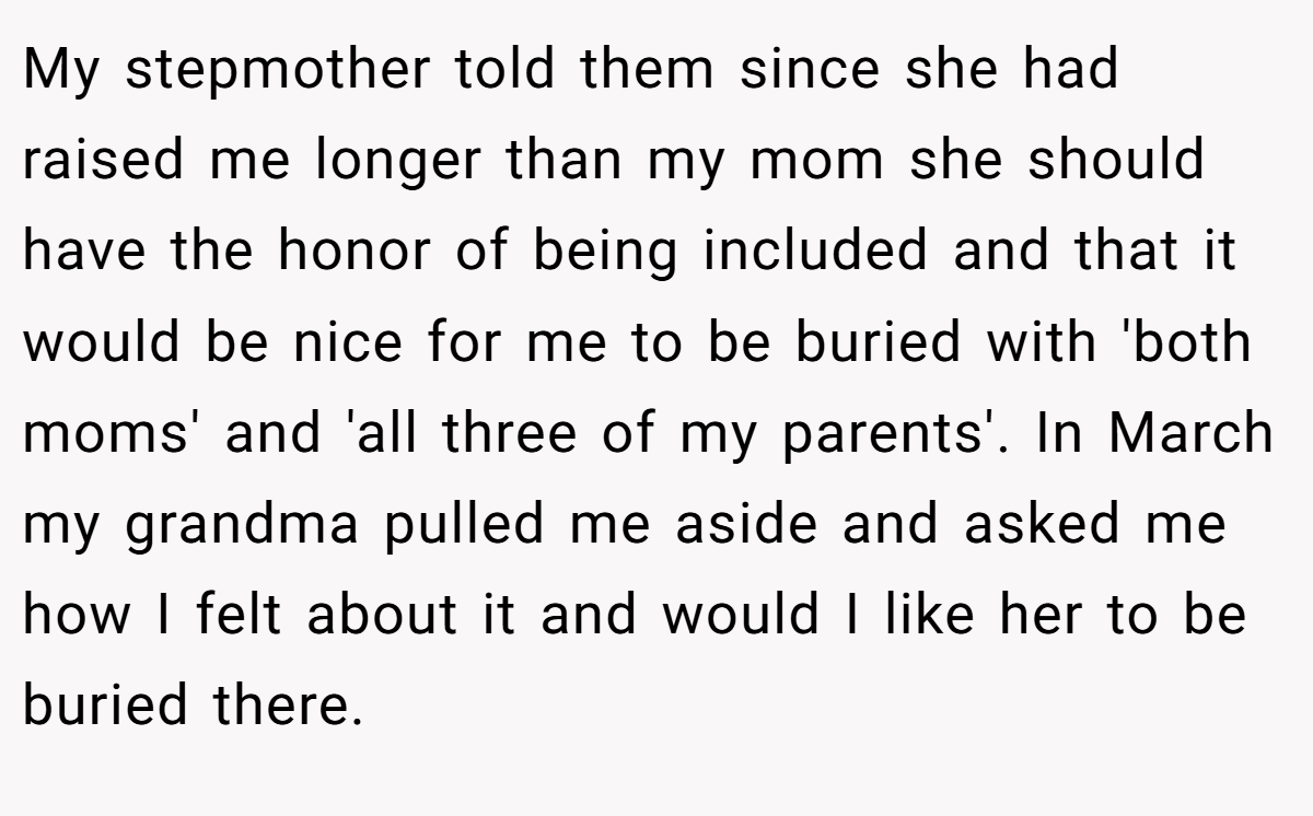 My stepmother told them since she had raised me longer than my mom she should have the honor of being included and that it would be nice for me to be buried with 'both moms' and 'all three of my parents'. In March my grandma pulled me aside and asked me how I felt about it and would I like her to be buried there.