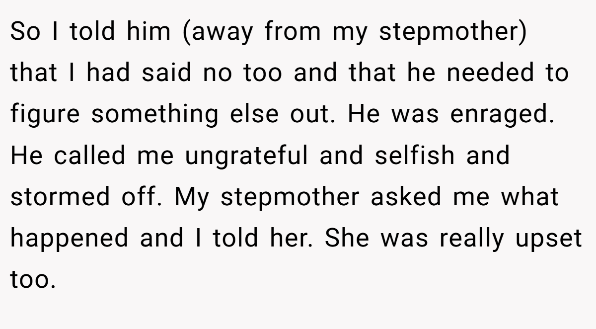 So I told him (away from my stepmother) that I had said no too and that he needed to figure something else out. He was enraged. He called me ungrateful and selfish and stormed off. My stepmother asked me what happened and I told her. She was really upset too.