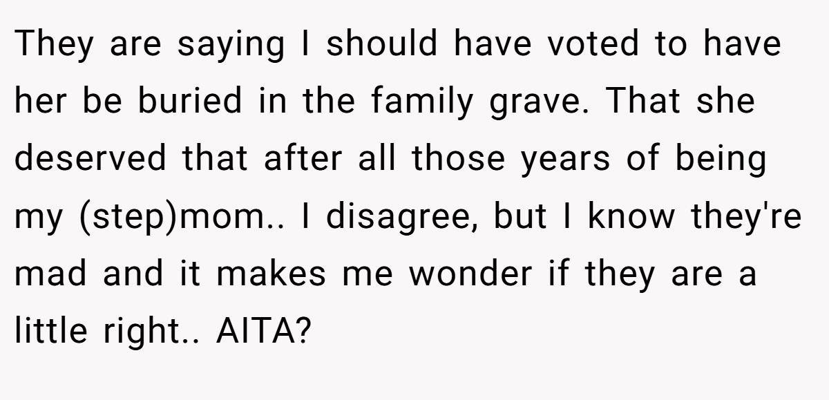 They are saying I should have voted to have her be buried in the family grave. That she deserved that after all those years of being my (step)mom.. I disagree, but I know they're mad and it makes me wonder if they are a little right.. AITA?