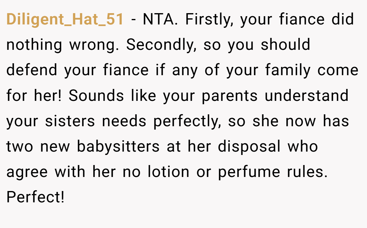 Diligent_Hat_51 − NTA. Firstly, your fiance did nothing wrong. Secondly, so you should defend your fiance if any of your family come for her! Sounds like your parents understand your sisters needs perfectly, so she now has two new babysitters at her disposal who agree with her no lotion or perfume rules. Perfect!