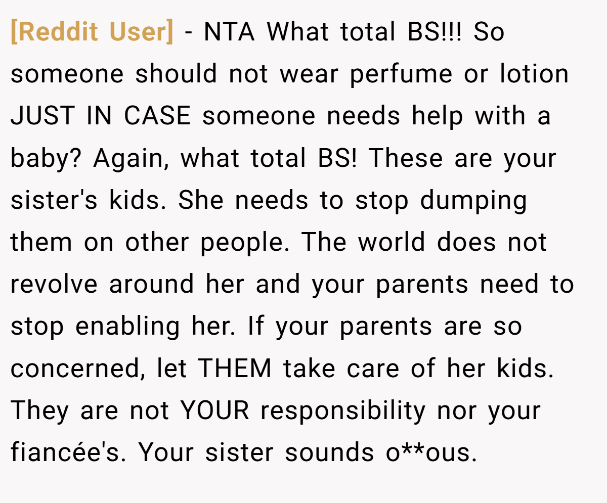 [Reddit User] − NTA What total BS!!! So someone should not wear perfume or lotion JUST IN CASE someone needs help with a baby? Again, what total BS! These are your sister's kids. She needs to stop dumping them on other people. The world does not revolve around her and your parents need to stop enabling her. If your parents are so concerned, let THEM take care of her kids. They are not YOUR responsibility nor your fiancée's. Your sister sounds o**ous.