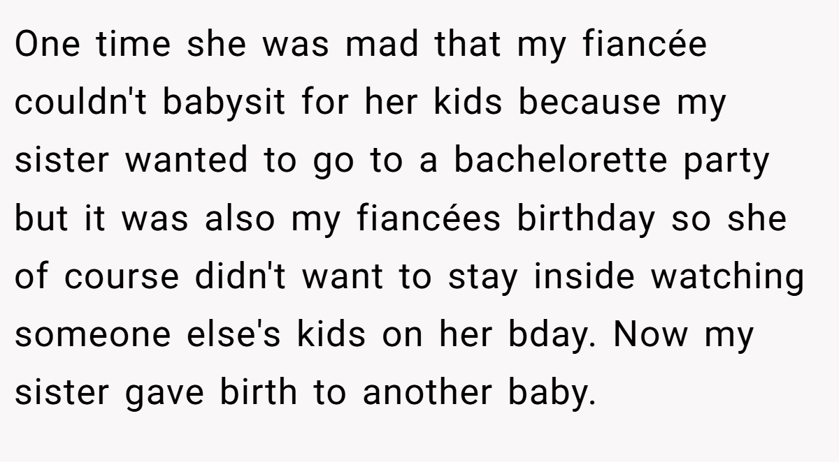 One time she was mad that my fiancée couldn't babysit for her kids because my sister wanted to go to a bachelorette party but it was also my fiancées birthday so she of course didn't want to stay inside watching someone else's kids on her bday. Now my sister gave birth to another baby.