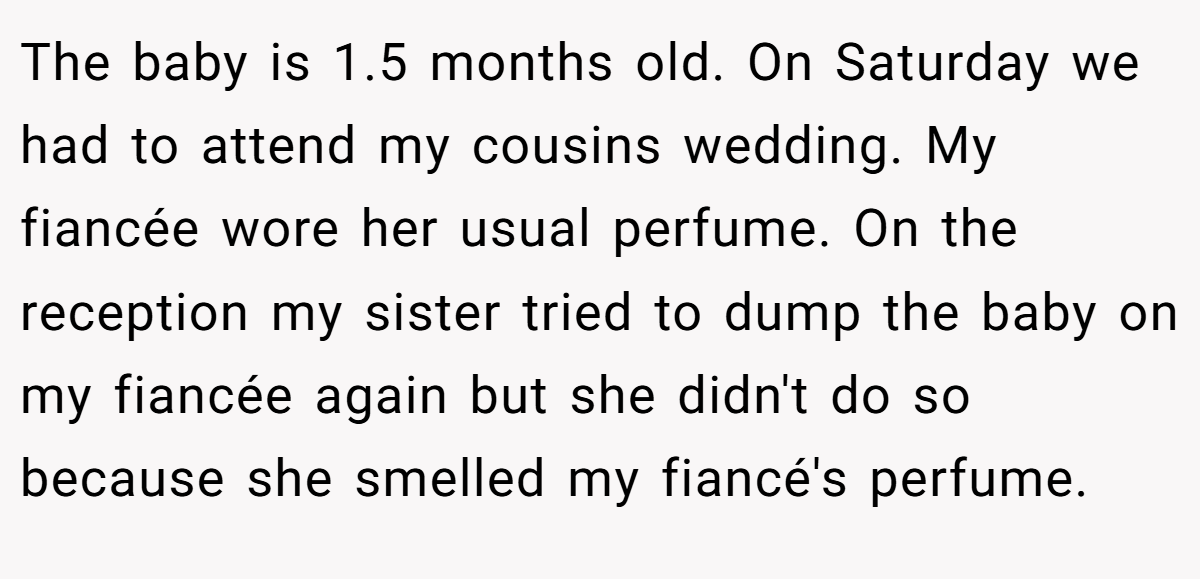 The baby is 1.5 months old. On Saturday we had to attend my cousins wedding. My fiancée wore her usual perfume. On the reception my sister tried to dump the baby on my fiancée again but she didn't do so because she smelled my fiancé's perfume.