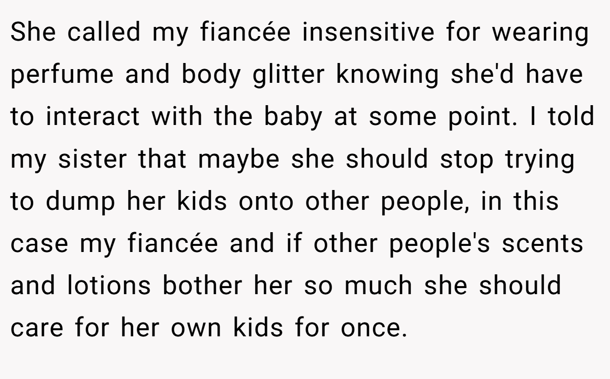 She called my fiancée insensitive for wearing perfume and body glitter knowing she'd have to interact with the baby at some point. I told my sister that maybe she should stop trying to dump her kids onto other people, in this case my fiancée and if other people's scents and lotions bother her so much she should care for her own kids for once.