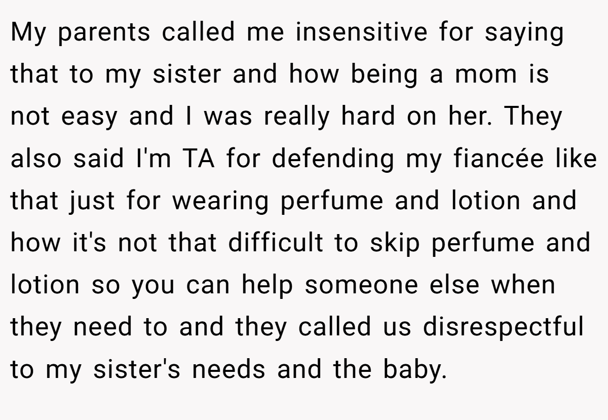 My parents called me insensitive for saying that to my sister and how being a mom is not easy and I was really hard on her. They also said I'm TA for defending my fiancée like that just for wearing perfume and lotion and how it's not that difficult to skip perfume and lotion so you can help someone else when they need to and they called us disrespectful to my sister's needs and the baby.