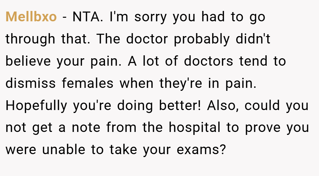 Mellbxo − NTA. I'm sorry you had to go through that. The doctor probably didn't believe your pain. A lot of doctors tend to dismiss females when they're in pain. Hopefully you're doing better! Also, could you not get a note from the hospital to prove you were unable to take your exams?