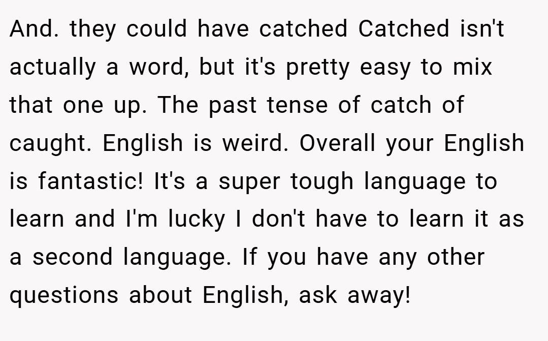 And. they could have catched Catched isn't actually a word, but it's pretty easy to mix that one up. The past tense of catch of caught. English is weird. Overall your English is fantastic! It's a super tough language to learn and I'm lucky I don't have to learn it as a second language. If you have any other questions about English, ask away!