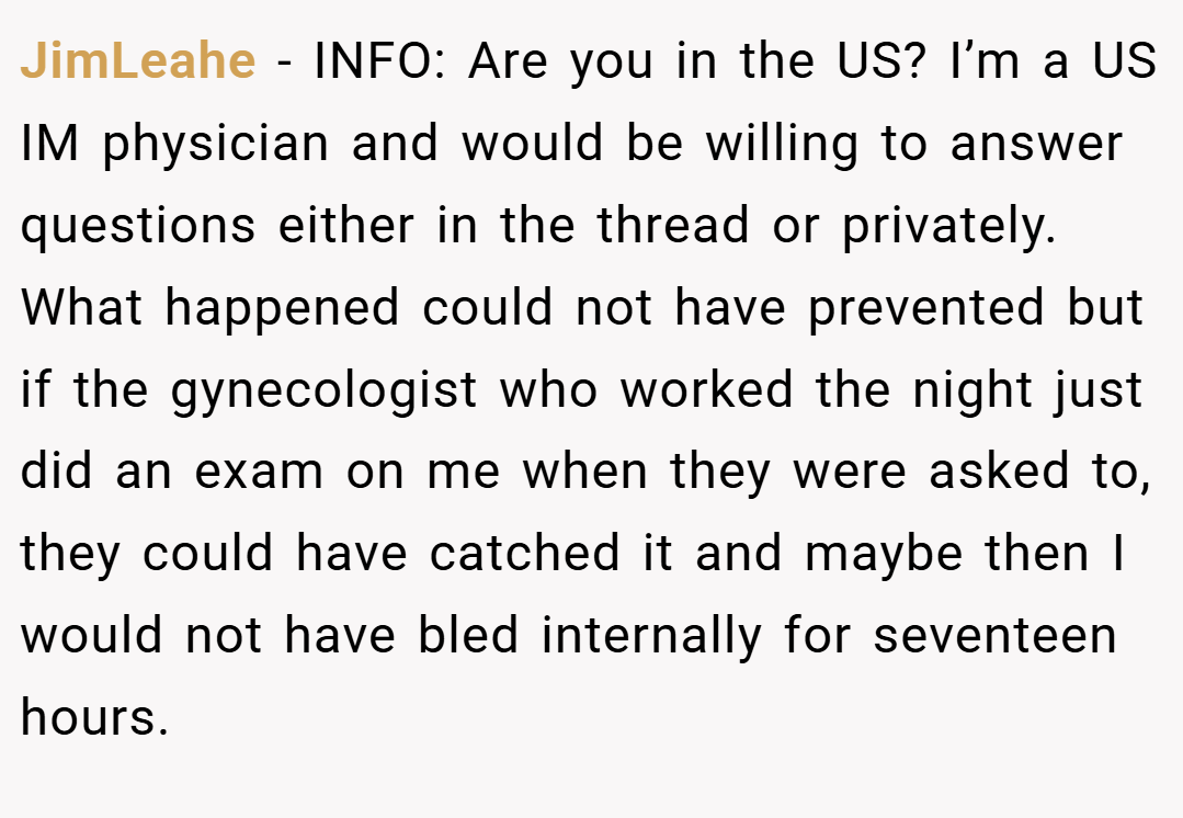 JimLeahe − INFO: Are you in the US? I’m a US IM physician and would be willing to answer questions either in the thread or privately. What happened could not have prevented but if the gynecologist who worked the night just did an exam on me when they were asked to, they could have catched it and maybe then I would not have bled internally for seventeen hours.