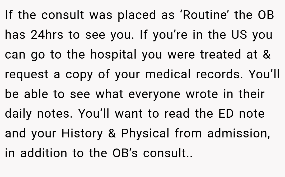 If the consult was placed as ‘Routine’ the OB has 24hrs to see you. If you’re in the US you can go to the hospital you were treated at & request a copy of your medical records. You’ll be able to see what everyone wrote in their daily notes. You’ll want to read the ED note and your History & Physical from admission, in addition to the OB’s consult..
