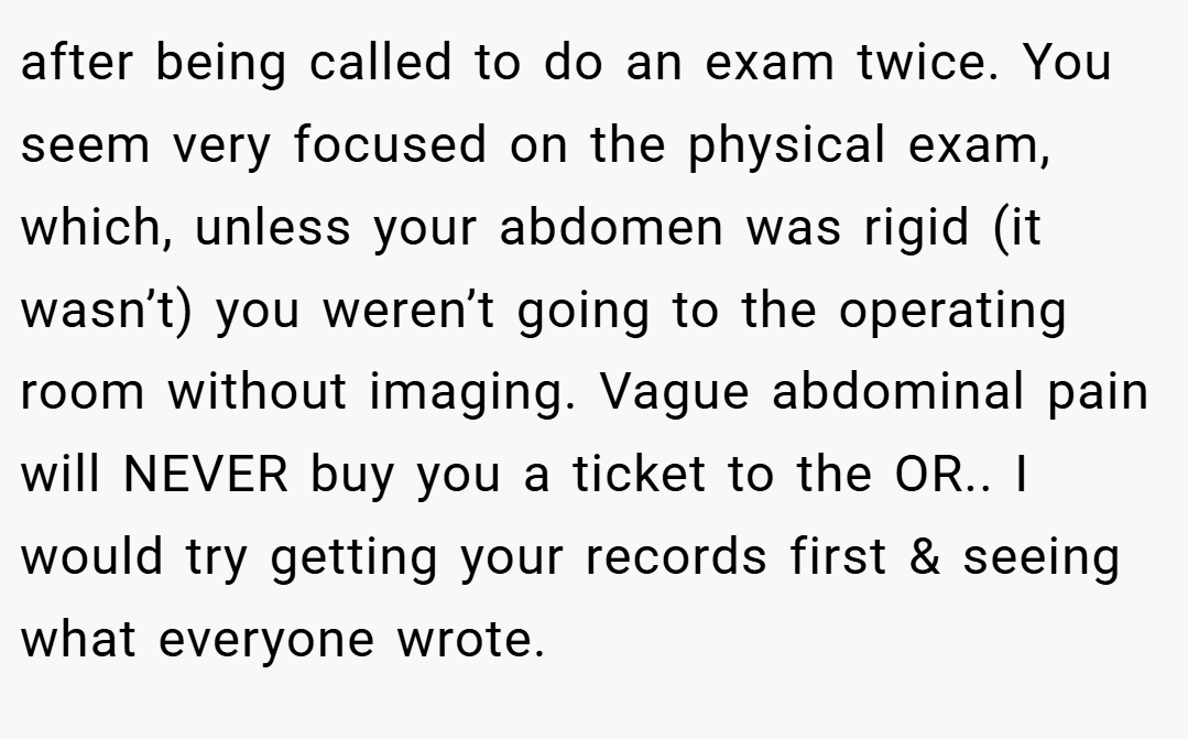 after being called to do an exam twice. You seem very focused on the physical exam, which, unless your abdomen was rigid (it wasn’t) you weren’t going to the operating room without imaging. Vague abdominal pain will NEVER buy you a ticket to the OR.. I would try getting your records first & seeing what everyone wrote.
