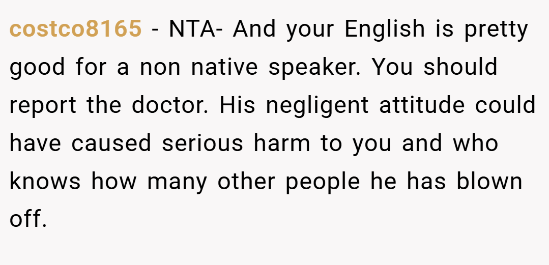 costco8165 − NTA- And your English is pretty good for a non native speaker. You should report the doctor. His negligent attitude could have caused serious harm to you and who knows how many other people he has blown off.