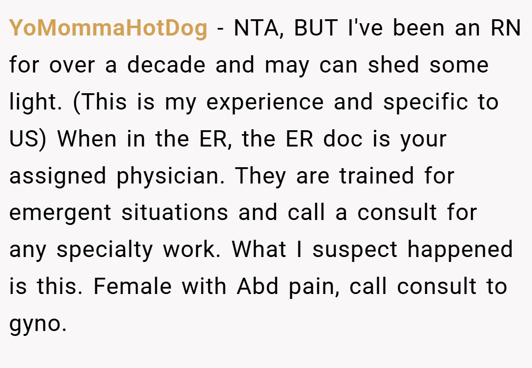 YoMommaHotDog − NTA, BUT I've been an RN for over a decade and may can shed some light. (This is my experience and specific to US) When in the ER, the ER doc is your assigned physician. They are trained for emergent situations and call a consult for any specialty work. What I suspect happened is this. Female with Abd pain, call consult to gyno.