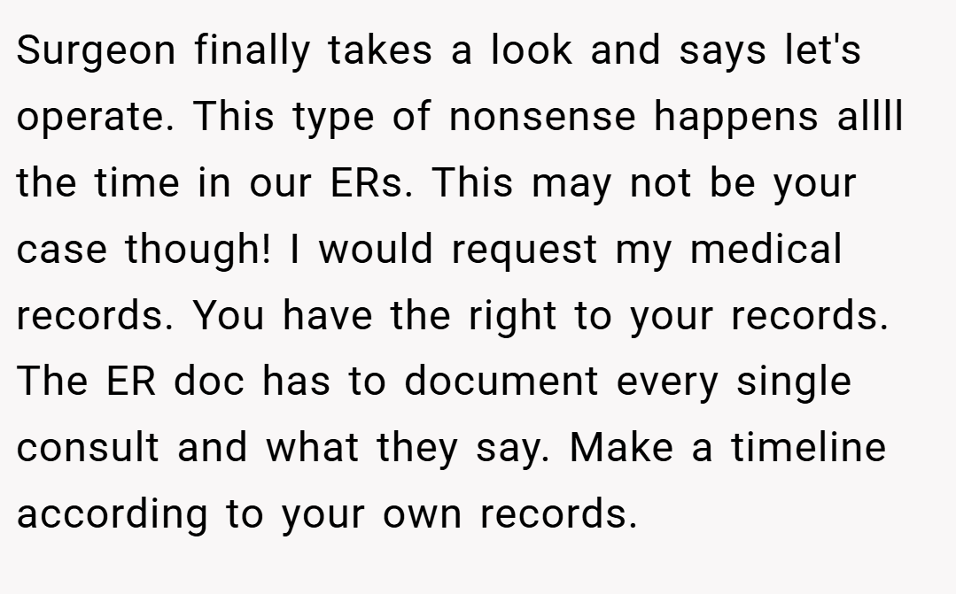 Surgeon finally takes a look and says let's operate. This type of nonsense happens allll the time in our ERs. This may not be your case though! I would request my medical records. You have the right to your records. The ER doc has to document every single consult and what they say. Make a timeline according to your own records.