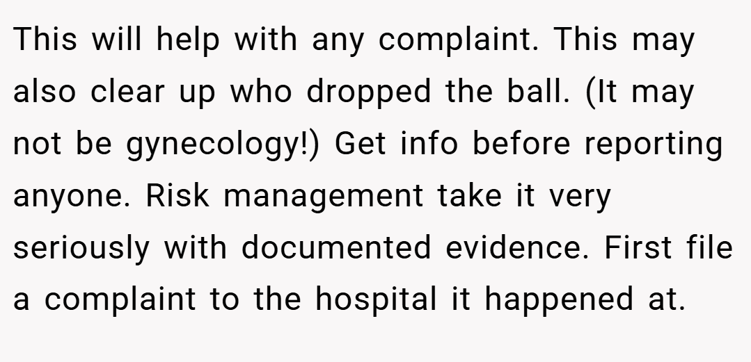 This will help with any complaint. This may also clear up who dropped the ball. (It may not be gynecology!) Get info before reporting anyone. Risk management take it very seriously with documented evidence. First file a complaint to the hospital it happened at.
