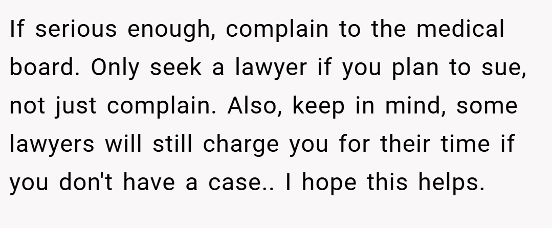If serious enough, complain to the medical board. Only seek a lawyer if you plan to sue, not just complain. Also, keep in mind, some lawyers will still charge you for their time if you don't have a case.. I hope this helps.