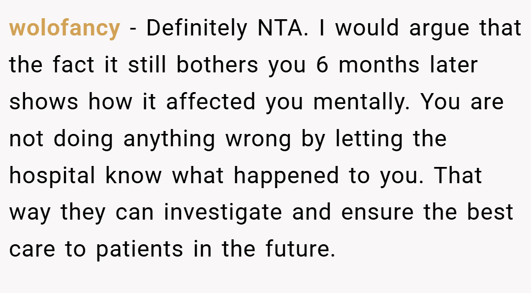 wolofancy − Definitely NTA. I would argue that the fact it still bothers you 6 months later shows how it affected you mentally. You are not doing anything wrong by letting the hospital know what happened to you. That way they can investigate and ensure the best care to patients in the future.