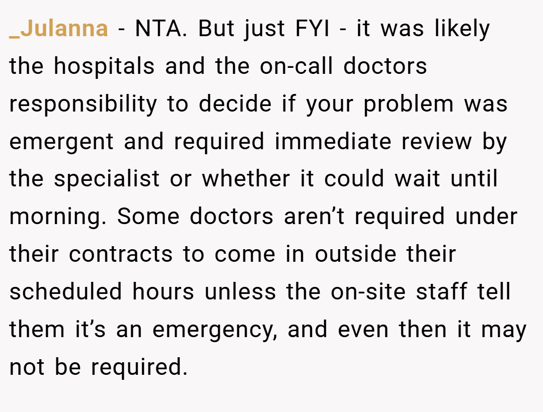 _Julanna − NTA. But just FYI - it was likely the hospitals and the on-call doctors responsibility to decide if your problem was emergent and required immediate review by the specialist or whether it could wait until morning. Some doctors aren’t required under their contracts to come in outside their scheduled hours unless the on-site staff tell them it’s an emergency, and even then it may not be required.