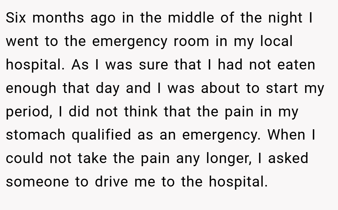 Six months ago in the middle of the night I went to the emergency room in my local hospital. As I was sure that I had not eaten enough that day and I was about to start my period, I did not think that the pain in my stomach qualified as an emergency. When I could not take the pain any longer, I asked someone to drive me to the hospital.