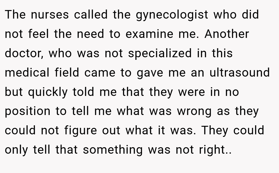 The nurses called the gynecologist who did not feel the need to examine me. Another doctor, who was not specialized in this medical field came to gave me an ultrasound but quickly told me that they were in no position to tell me what was wrong as they could not figure out what it was. They could only tell that something was not right..