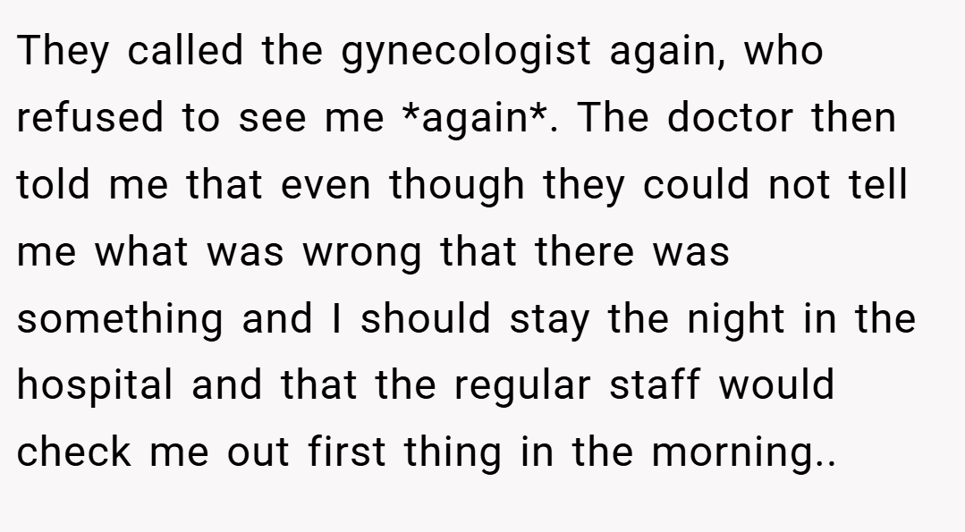 They called the gynecologist again, who refused to see me *again*. The doctor then told me that even though they could not tell me what was wrong that there was something and I should stay the night in the hospital and that the regular staff would check me out first thing in the morning..