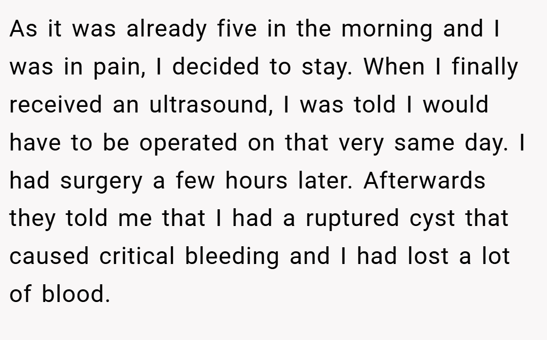 As it was already five in the morning and I was in pain, I decided to stay. When I finally received an ultrasound, I was told I would have to be operated on that very same day. I had surgery a few hours later. Afterwards they told me that I had a ruptured cyst that caused critical bleeding and I had lost a lot of blood.