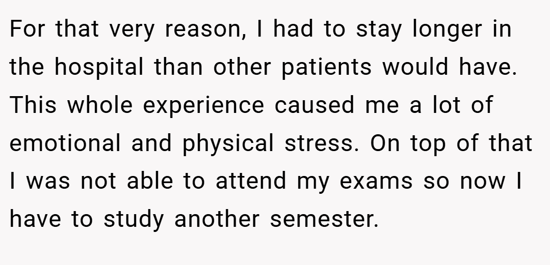 For that very reason, I had to stay longer in the hospital than other patients would have. This whole experience caused me a lot of emotional and physical stress. On top of that I was not able to attend my exams so now I have to study another semester.