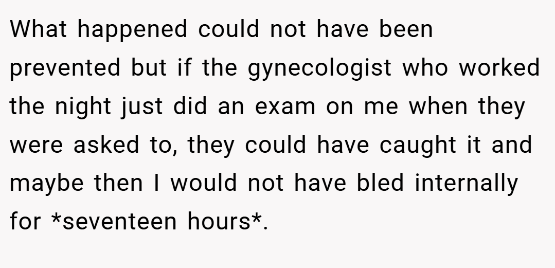 What happened could not have been prevented but if the gynecologist who worked the night just did an exam on me when they were asked to, they could have caught it and maybe then I would not have bled internally for *seventeen hours*.