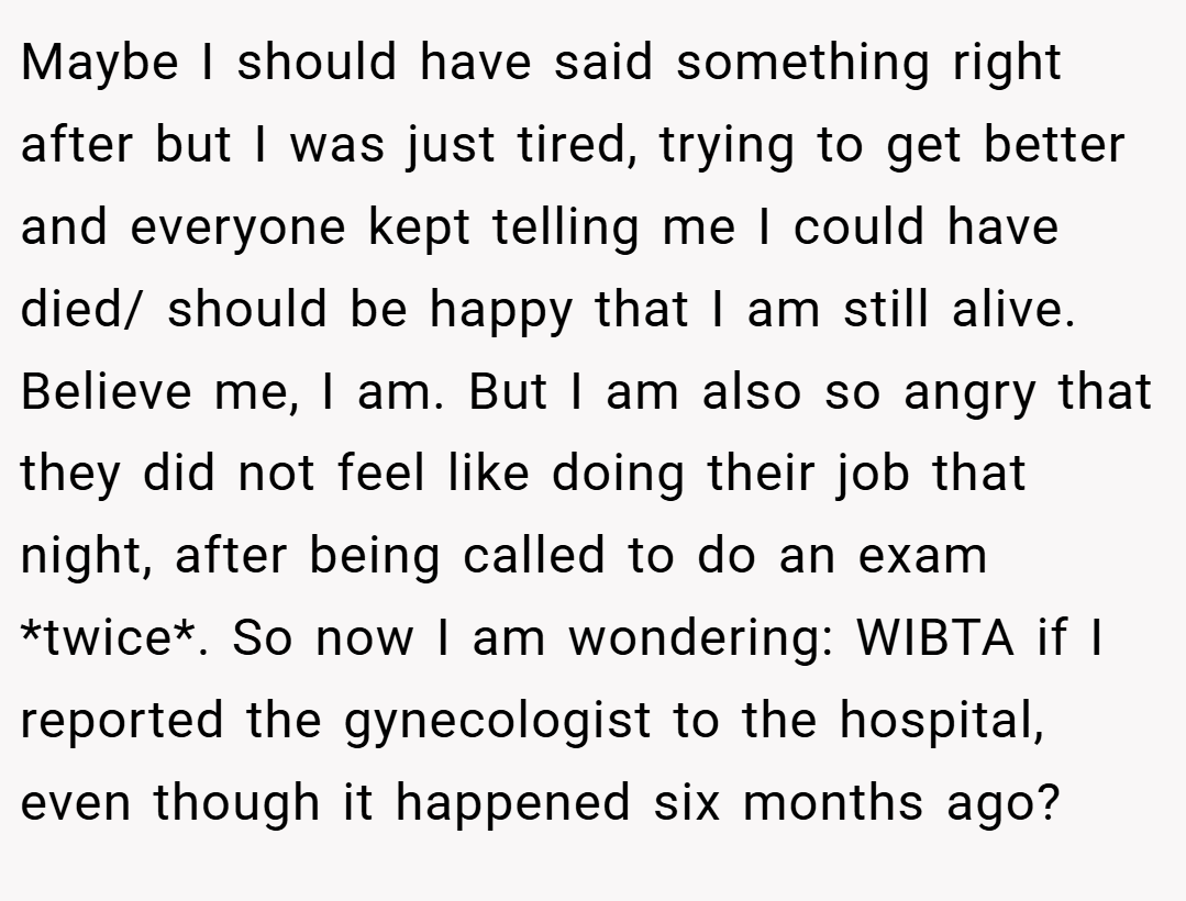 Maybe I should have said something right after but I was just tired, trying to get better and everyone kept telling me I could have died/ should be happy that I am still alive. Believe me, I am. But I am also so angry that they did not feel like doing their job that night, after being called to do an exam *twice*. So now I am wondering: WIBTA if I reported the gynecologist to the hospital, even though it happened six months ago?