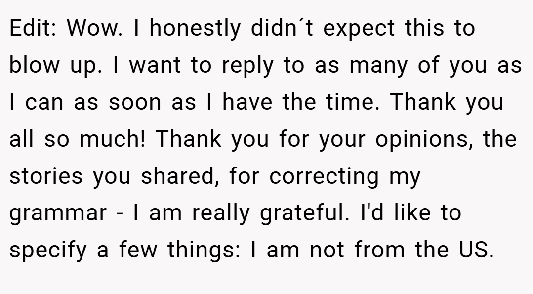 Edit: Wow. I honestly didn´t expect this to blow up. I want to reply to as many of you as I can as soon as I have the time. Thank you all so much! Thank you for your opinions, the stories you shared, for correcting my grammar - I am really grateful. I'd like to specify a few things: I am not from the US.
