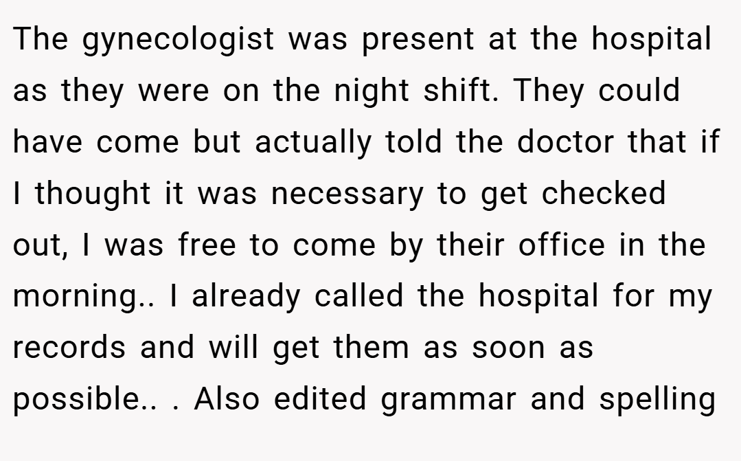 The gynecologist was present at the hospital as they were on the night shift. They could have come but actually told the doctor that if I thought it was necessary to get checked out, I was free to come by their office in the morning.. I already called the hospital for my records and will get them as soon as possible.. ​. Also edited grammar and spelling