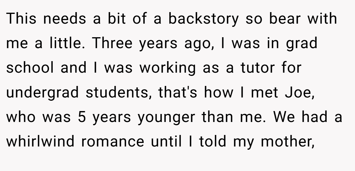 This needs a bit of a backstory so bear with me a little. Three years ago, I was in grad school and I was working as a tutor for undergrad students, that's how I met Joe, who was 5 years younger than me. We had a whirlwind romance until I told my mother,