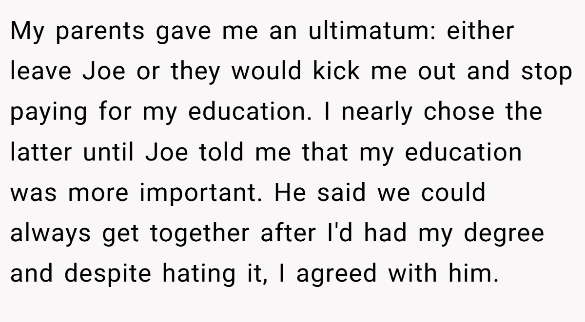 My parents gave me an ultimatum: either leave Joe or they would kick me out and stop paying for my education. I nearly chose the latter until Joe told me that my education was more important. He said we could always get together after I'd had my degree and despite hating it, I agreed with him.