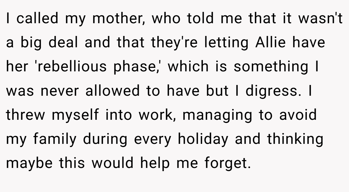 I called my mother, who told me that it wasn't a big deal and that they're letting Allie have her 'rebellious phase,' which is something I was never allowed to have but I digress. I threw myself into work, managing to avoid my family during every holiday and thinking maybe this would help me forget.