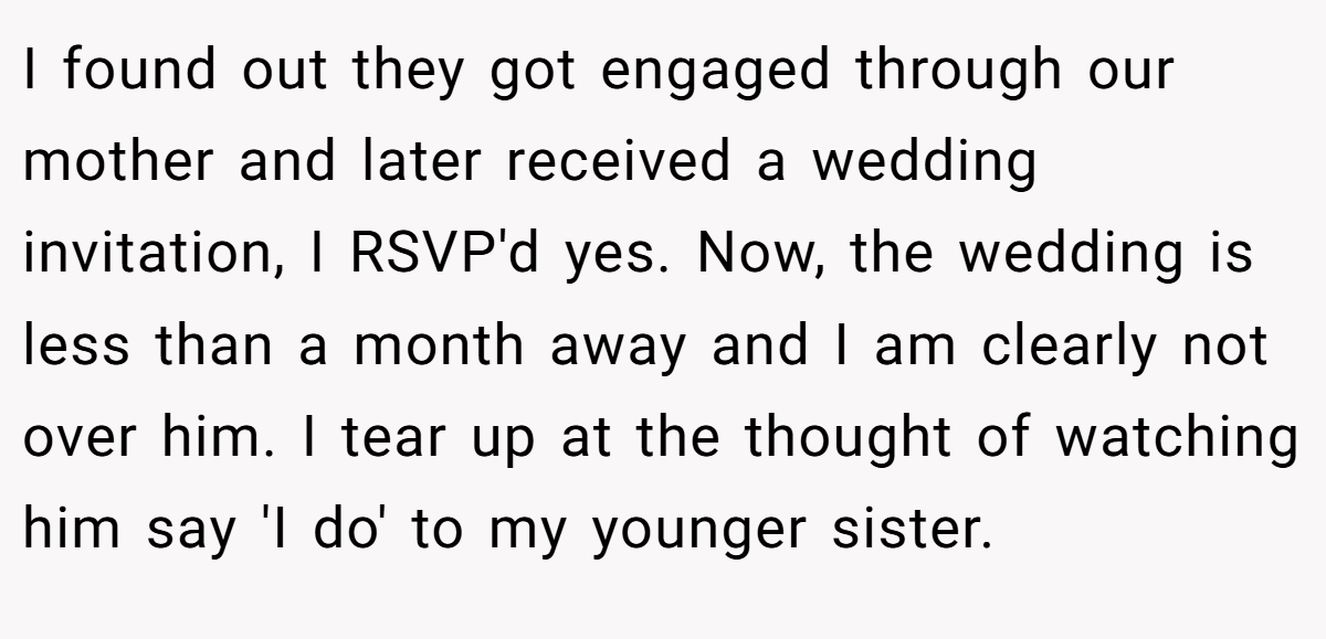 I found out they got engaged through our mother and later received a wedding invitation, I RSVP'd yes. Now, the wedding is less than a month away and I am clearly not over him. I tear up at the thought of watching him say 'I do' to my younger sister.