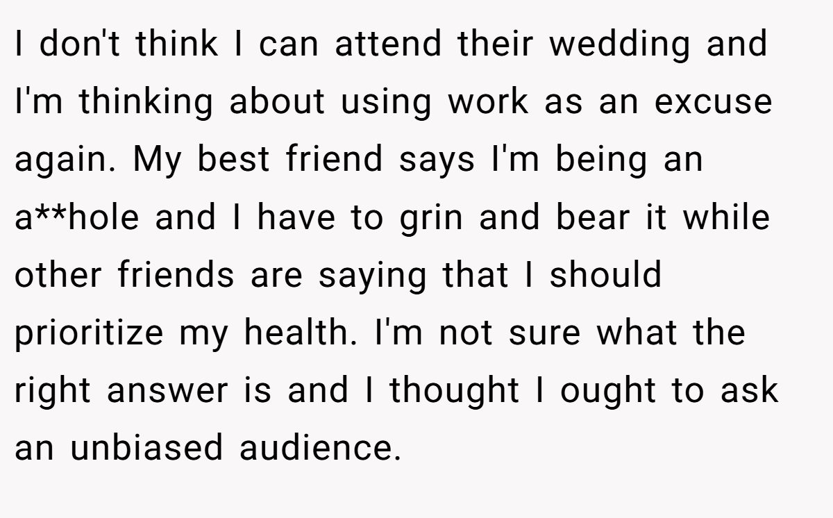 I don't think I can attend their wedding and I'm thinking about using work as an excuse again. My best friend says I'm being an a**hole and I have to grin and bear it while other friends are saying that I should prioritize my health. I'm not sure what the right answer is and I thought I ought to ask an unbiased audience.