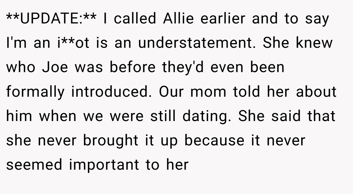 **UPDATE:** I called Allie earlier and to say I'm an i**ot is an understatement. She knew who Joe was before they'd even been formally introduced. Our mom told her about him when we were still dating. She said that she never brought it up because it never seemed important to her